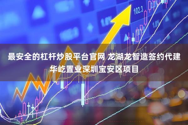 最安全的杠杆炒股平台官网 龙湖龙智造签约代建华屹置业深圳宝安区项目