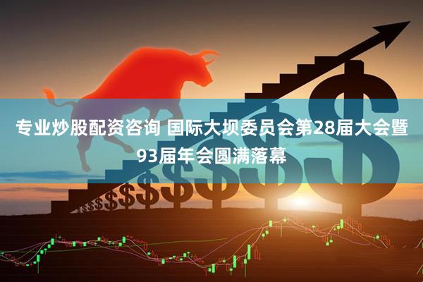 专业炒股配资咨询 国际大坝委员会第28届大会暨93届年会圆满落幕