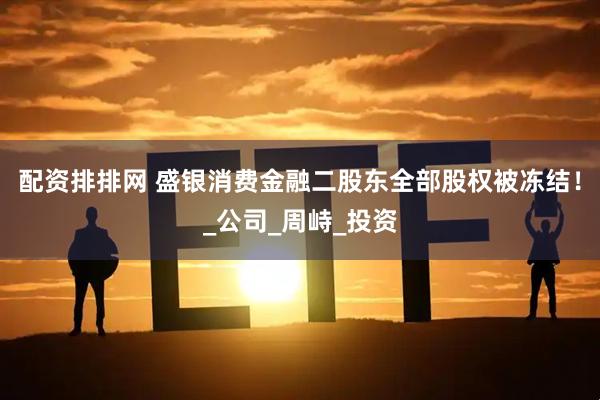 配资排排网 盛银消费金融二股东全部股权被冻结！_公司_周峙_投资