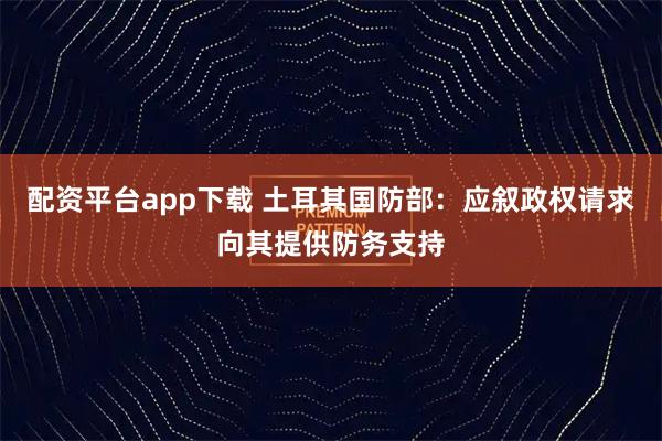 配资平台app下载 土耳其国防部：应叙政权请求向其提供防务支持