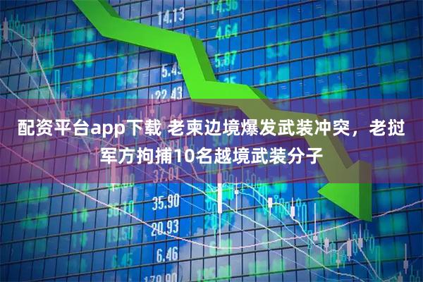 配资平台app下载 老柬边境爆发武装冲突，老挝军方拘捕10名越境武装分子