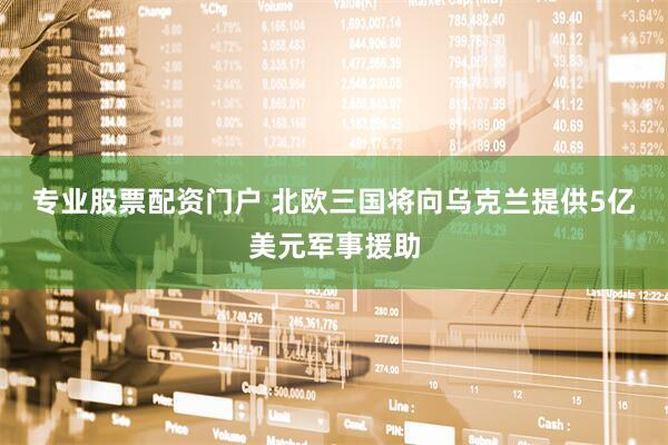 专业股票配资门户 北欧三国将向乌克兰提供5亿美元军事援助