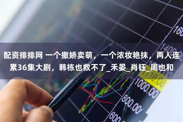 配资排排网 一个撒娇卖萌，一个浓妆艳抹，两人连累36集大剧，韩栋也救不了_禾晏_肖钰_周也和