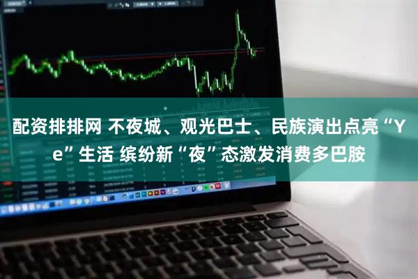 配资排排网 不夜城、观光巴士、民族演出点亮“Ye”生活 缤纷新“夜”态激发消费多巴胺