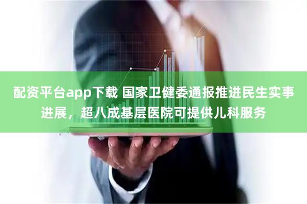 配资平台app下载 国家卫健委通报推进民生实事进展，超八成基层医院可提供儿科服务