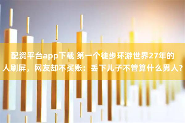 配资平台app下载 第一个徒步环游世界27年的人刷屏，网友却不买账：丢下儿子不管算什么男人？