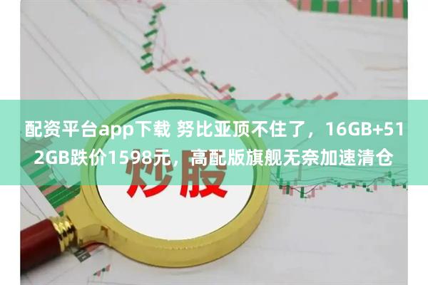 配资平台app下载 努比亚顶不住了，16GB+512GB跌价1598元，高配版旗舰无奈加速清仓