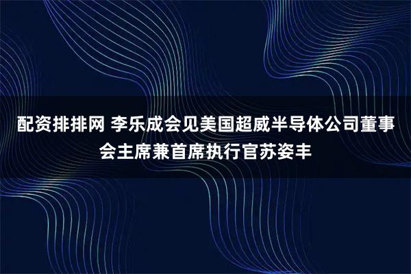 配资排排网 李乐成会见美国超威半导体公司董事会主席兼首席执行官苏姿丰