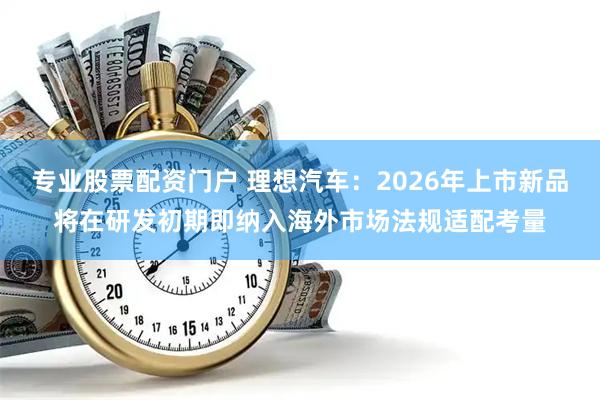 专业股票配资门户 理想汽车：2026年上市新品将在研发初期即纳入海外市场法规适配考量