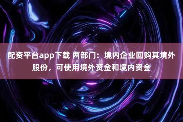 配资平台app下载 两部门：境内企业回购其境外股份，可使用境外资金和境内资金