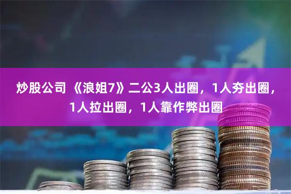 炒股公司 《浪姐7》二公3人出圈，1人夯出圈，1人拉出圈，1人靠作弊出圈
