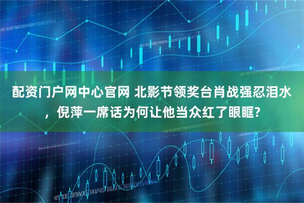 配资门户网中心官网 北影节领奖台肖战强忍泪水，倪萍一席话为何让他当众红了眼眶?
