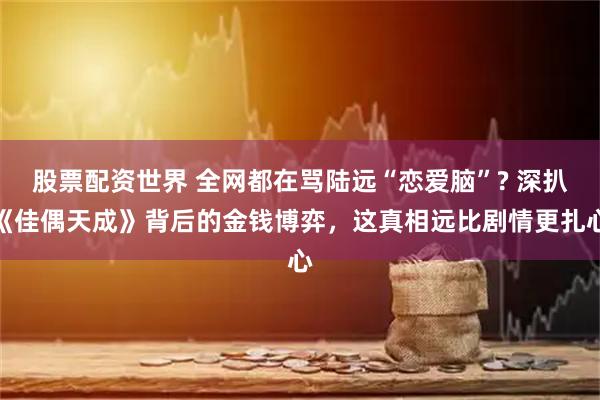 股票配资世界 全网都在骂陆远“恋爱脑”? 深扒《佳偶天成》背后的金钱博弈，这真相远比剧情更扎心