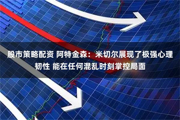 股市策略配资 阿特金森：米切尔展现了极强心理韧性 能在任何混乱时刻掌控局面