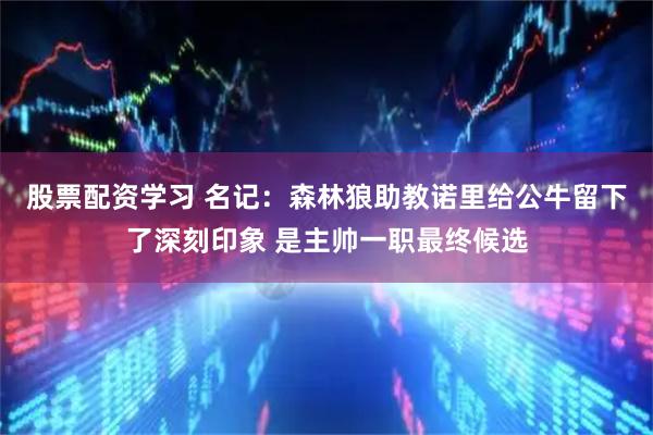 股票配资学习 名记：森林狼助教诺里给公牛留下了深刻印象 是主帅一职最终候选
