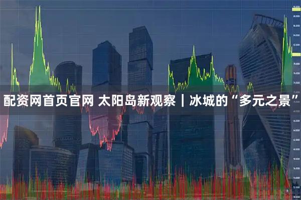 配资网首页官网 太阳岛新观察｜冰城的“多元之景”