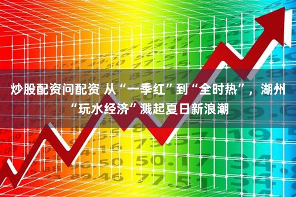 炒股配资问配资 从“一季红”到“全时热”，湖州“玩水经济”溅起夏日新浪潮