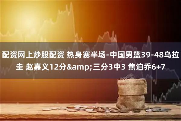 配资网上炒股配资 热身赛半场-中国男篮39-48乌拉圭 赵嘉义12分&三分3中3 焦泊乔6+7