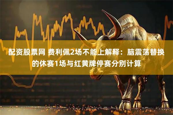配资股票网 费利佩2场不能上解释：脑震荡替换的休赛1场与红黄牌停赛分别计算