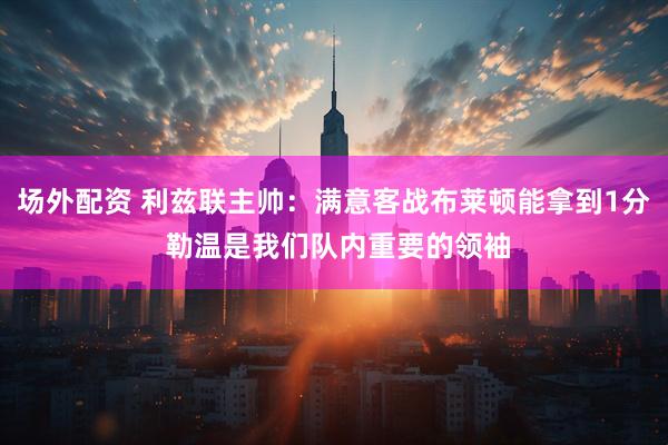场外配资 利兹联主帅：满意客战布莱顿能拿到1分 勒温是我们队内重要的领袖