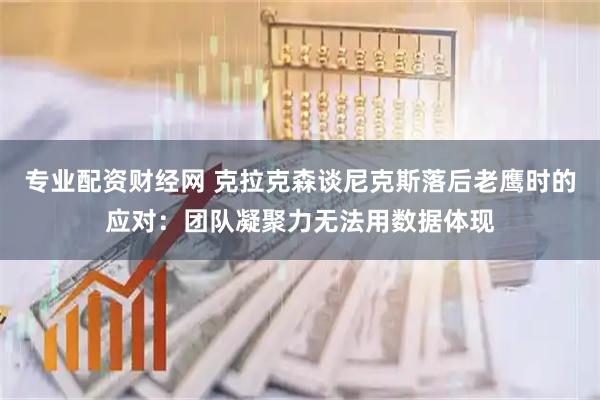 专业配资财经网 克拉克森谈尼克斯落后老鹰时的应对：团队凝聚力无法用数据体现