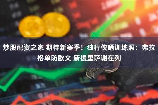 炒股配资之家 期待新赛季！独行侠晒训练照：弗拉格单防欧文 新援里萨谢在列