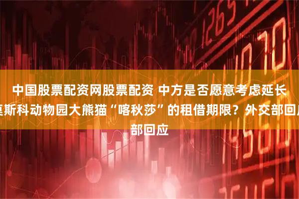 中国股票配资网股票配资 中方是否愿意考虑延长莫斯科动物园大熊猫“喀秋莎”的租借期限？外交部回应