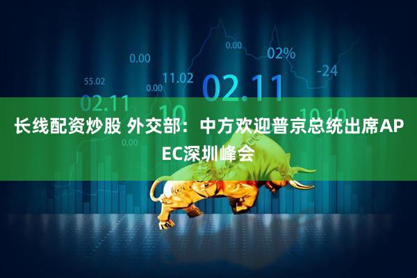 长线配资炒股 外交部：中方欢迎普京总统出席APEC深圳峰会